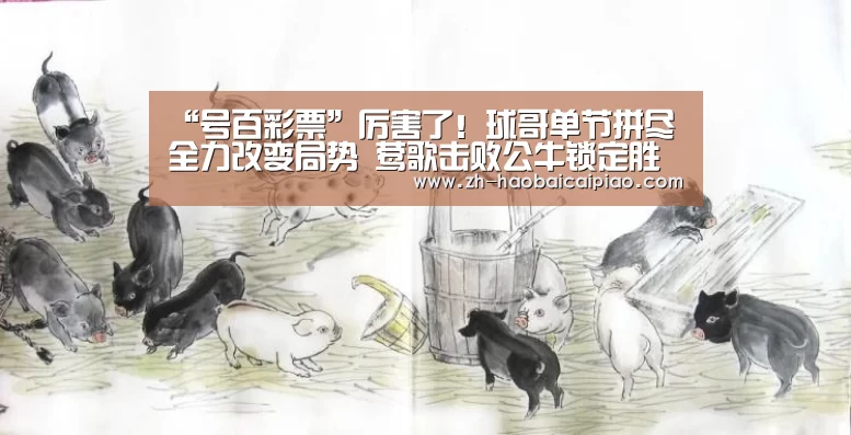 “号百彩票”厉害了!球哥单节拼尽全力改变局势 莺歌击败公牛锁定胜局(图2) 号百彩票
